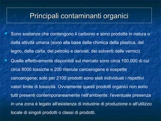 Principali contaminanti organiciPrincipali contaminanti organici
 Sono sostanze che contengono il carbonio e sono prodotte in natura o
dalla attività umana (sono alla base della chimica della plastica, del
legno, della carta, del petrolio e derivati, dei solventi delle vernici).
 Quelle effettivamente disponibili sul mercato sono circa 100.000 di cui
circa 8000 tossiche e 200 ritenute cancerogene e sospette
cancerogene; solo per 2100 prodotti sono stati individuati i rispettivi
valori limite di tossicità. Ovviamente questi prodotti organici non sono
tutti presenti contemporaneamente nell'ambiente: l'eventuale presenza
in una zona è legato all'esistenza di industrie di produzione o all'utilizzo
locale di singoli prodotti o classi di prodotti.
 