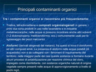 Tra i contaminanti organici si riscontrano più frequentemente:
 Trielina, tetracloroetilene e composti organoalogenati in genere; i
primi due sono prodotti in uso nelle lavanderie e in industrie
metalmeccaniche; nelle acque si possono incontrare anche altri solventi
(1,2 dicloropropano, metilcloroformio, ecc.) comunemente usati per lo
sgrassaggio dei pezzi meccanici.
 Aloformi (derivati alogenati del metano); fra questi si trova il cloroformio
ed altri composti simili. La presenza di aloformi nelle acque potabili (di
acquedotto) non è da collegarsi con i fenomeni di inquinamento del
territorio: nella maggior parte dei casi queste sostanze si formano durante
alcuni processi di potabilizzazione per reazione chimica del cloro,
impiegato come disinfettante, con sostanze organiche naturali di origine
vegetale sempre presenti nelle acque di approvvigionamento a livello di
pochi mg/L.
Principali contaminanti organiciPrincipali contaminanti organici
 