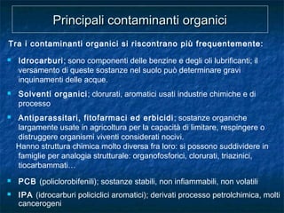 Tra i contaminanti organici si riscontrano più frequentemente:
Principali contaminanti organiciPrincipali contaminanti organici
 Idrocarburi; sono componenti delle benzine e degli oli lubrificanti; il
versamento di queste sostanze nel suolo può determinare gravi
inquinamenti delle acque.
 Solventi organici; clorurati, aromatici usati industrie chimiche e di
processo
 Antiparassitari, fitofarmaci ed erbicidi; sostanze organiche
largamente usate in agricoltura per la capacità di limitare, respingere o
distruggere organismi viventi considerati nocivi.
Hanno struttura chimica molto diversa fra loro: si possono suddividere in
famiglie per analogia strutturale: organofosforici, clorurati, triazinici,
tiocarbammati…
 PCB (policlorobifenili); sostanze stabili, non infiammabili, non volatili
 IPA (idrocarburi policiclici aromatici); derivati processo petrolchimica, molti
cancerogeni
 