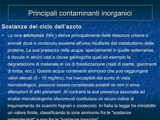 Sostanze del ciclo dell’azoto.
 Lo ione ammonio (NH4
+
) deriva principalmente delle deiezioni umane o
animali dove è contenuto assieme all'urea risultante dal metabolismo delle
proteine. La sua presenza nelle acque, specialmente in quelle sotterranee,
è dovuta in alcuni casi a cause geologiche quali ad esempio la
degradazione di materiale in via di fossilizzazione (resti di piante, giacimenti
di torba, ecc.). Queste acque contenenti ammonio che può raggiungere
valori elevati (5 - 10 mg/litro), ma ineccepibili dal punto di vista
microbiologico, possono essere considerate potabili se non ci sono
alterazioni di altri parametri. Al contrario la sua presenza associata ad
analisi microbiologiche sfavorevoli costituisce un sicuro indice di
inquinamento da scarichi fognari o zootecnici. In Italia la legge ha introdotto
un valore limite, classificando lo ione ammonio fra le "sostanze
Principali contaminanti inorganiciPrincipali contaminanti inorganici
 