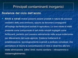 Sostanze del ciclo dell’azoto.
 Nitriti e nitrati invece possono essere prodotti in natura da processi
ossidativi dello ione ammonio, oppure da fenomeni conseguenti
all'impiego dei fertilizzanti azotati in agricoltura. Lo ione nitrato è infatti
presente come componente di sali molto solubili impiegati come
fertilizzanti, pertanto può passare velocemente nelle acque sotterranee
per dilavamento del suolo agricolo. Esistono trattamenti di
potabilizzazione, tecnologicamente avanzati e piuttosto complessi, che
permettono di ridurre la concentrazione di nitriti e nitrati fino alla loro
totale eliminazione. (oltre i limiti: rischio sanitario – nitrosammine e
metaemoglobinemia).
Principali contaminanti inorganiciPrincipali contaminanti inorganici
 