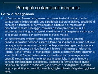 Ferro e Manganese
 Un'acqua con ferro e manganese non presenta rischi sanitari, ma ha
caratteristiche indesiderabili: uno sgradevole sapore metallico, possibilità di
dar luogo a fenomeni di corrosione delle tubature e di macchiare la
biancheria durante il lavaggio, colorarsi o avere precipitati scuri. Gli
acquedotti che attingono acque ricche di ferro e/o manganese dispongono
di adeguati impianti per la rimozione di questi metalli.
 Le caratteristiche organolettiche (colore, odore, sapore e torbidità)
dell'acqua potabile possono essere alterate da sostanze di origine naturale.
Le acque sotterranee sono generalmente povere d'ossigeno e riescono a
tenere disciolte, mostrandosi limpide, il ferro e il manganese nella forma
"ridotta" (ione "ferroso" e "manganoso") anche a concentrazioni superiori ai
valori limite. Un'acqua sotterranea che contiene ferro e manganese in
quantità elevate, quando viene portata in superficie, in breve tempo a
contatto con l'ossigeno atmosferico, trasforma la forma ionica di questi
materiali da "ridotta" a "ossidata" (ione "ferrico" e "manganico") e dando
luogo a prodotti poco solubili, come fanghiglie colorate dal giallo-ruggine al
nero.
Principali contaminanti inorganiciPrincipali contaminanti inorganici
 