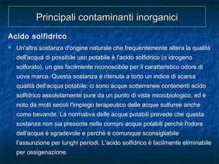 Acido solfidrico
 Un'altra sostanza d'origine naturale che frequentemente altera la qualità
dell'acqua di possibile uso potabile è l'acido solfidrico (o idrogeno
solforato), un gas facilmente riconoscibile per il caratteristico odore di
uova marce. Questa sostanza è ritenuta a torto un indice di scarsa
qualità dell'acqua potabile: ci sono acque sotterranee contenenti acido
solfidrico assolutamente pure da un punto di vista microbiologico, ed è
noto da molti secoli l'impiego terapeutico delle acque sulfuree anche
come bevande. La normativa delle acque potabili prevede che questa
sostanza non sia presente nelle comuni acque potabili perchè l'odore
dell'acqua è sgradevole e perchè è comunque sconsigliabile
l'assunzione per lunghi periodi. L'acido solfidrico è facilmente eliminabile
per ossigenazione.
Principali contaminanti inorganiciPrincipali contaminanti inorganici
 