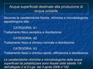 Acque superficiali destinate alla produzione diAcque superficiali destinate alla produzione di
acqua potabileacqua potabile
Secondo le caratteristiche fisiche, chimiche e microbiologiche
appartengono alla:
CATEGORIA: A1
Trattamento fisico semplice e disinfezione
CATEGORIA: A2
Trattamento fisico e chimico normale e disinfezione
CATEGORIA: A3
Trattamento fisico e chimico spinto, affinazione e disinfezione
Le caratteristiche chimiche e microbiologiche delle acque
superficiali da potabilizzare sono fissate dalla tabella 1/A
dell’allegato 2 al D.Lgs. del 3 aprile 2006 n°152
 