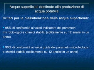 Acque superficiali destinate alla produzione diAcque superficiali destinate alla produzione di
acqua potabileacqua potabile
Criteri per la classificazione delle acque superficiali:
 95% di conformità ai valori indicatore dei parametri
microbiologici e chimici stabiliti (solitamente su 12 analisi in un
anno)
 90% di conformità ai valori guida dei parametri microbiologici
e chimici stabiliti (solitamente su 12 analisi in un anno)
 