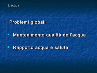 Problemi globaliProblemi globali
 Mantenimento qualità dell’acquaMantenimento qualità dell’acqua
 Rapporto acqua e saluteRapporto acqua e salute
Problemi globaliProblemi globali
 Mantenimento qualità dell’acquaMantenimento qualità dell’acqua
 Rapporto acqua e saluteRapporto acqua e salute
L’acquaL’acqua
 