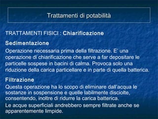 Trattamenti di potabilitàTrattamenti di potabilità
TRATTAMENTI FISICI : Chiarificazione
Sedimentazione
Operazione necessaria prima della filtrazione. E’ una
operazione di chiarificazione che serve a far depositare le
particelle sospese in bacini di calma. Provoca solo una
riduzione della carica particellare e in parte di quella batterica.
Filtrazione
Questa operazione ha lo scopo di eliminare dall’acqua le
sostanze in sospensione e quelle labilmente disciolte,
consentendo, inoltre di ridurre la carica batterica.
Le acque superficiali andrebbero sempre filtrate anche se
apparentemente limpide.
 