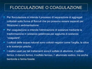 FLOCCULAZIONE O COAGULAZIONEFLOCCULAZIONE O COAGULAZIONE
 Per flocculazione si intende il processo di separazione di aggregati
colloidali sotto forma di flocculi che poi possono essere separati per
filtrazione o sedimentazione.
 Per coagulazione si intende l’eliminazione di sostanze mediante la
trasformazione in sostanze gelatinose,per aggiunta di sostanze
“coagulanti”.
 I colloidi delle acque naturali sono colloidi negativi come l’argilla, la silice
e le sostanze umiche.
 I reattivi usati per tali trattamenti sono:il solfato di alluminio, il solfato
ferrico, il cloruro ferrico, il solfato ferroso, l’ alluminato sodico, ma anche
bentonite e farina fossile.
 