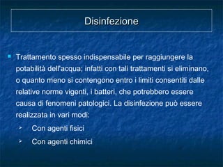 DisinfezioneDisinfezione
 Trattamento spesso indispensabile per raggiungere la
potabilità dell'acqua; infatti con tali trattamenti si eliminano,
o quanto meno si contengono entro i limiti consentiti dalle
relative norme vigenti, i batteri, che potrebbero essere
causa di fenomeni patologici. La disinfezione può essere
realizzata in vari modi:
 Con agenti fisici
 Con agenti chimici
 
