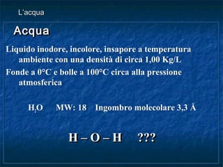 AcquaAcqua
Liquido inodore, incolore, insapore a temperatura
ambiente con una densità di circa 1,00 Kg/L
Fonde a 0°C e bolle a 100°C circa alla pressione
atmosferica
H2O MW: 18 Ingombro molecolare 3,3 Å
H – O – H ???H – O – H ???
AcquaAcqua
Liquido inodore, incolore, insapore a temperatura
ambiente con una densità di circa 1,00 Kg/L
Fonde a 0°C e bolle a 100°C circa alla pressione
atmosferica
H2O MW: 18 Ingombro molecolare 3,3 Å
H – O – H ???H – O – H ???
L’acquaL’acqua
 