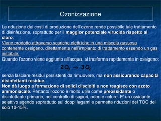 Ozonizzazione
La riduzione dei costi di produzione dell'ozono rende possibile tale trattamento
di disinfezione, soprattutto per il maggior potenziale virucida rispetto almaggior potenziale virucida rispetto al
clorocloro.
Viene prodotto attraverso scariche elettriche in una miscela gassosaViene prodotto attraverso scariche elettriche in una miscela gassosa
contenente ossigeno, direttamente nell'impianto di trattamento essendo un gascontenente ossigeno, direttamente nell'impianto di trattamento essendo un gas
instabile.instabile.
Quando l'ozono viene aggiunto all'acqua, si trasforma rapidamente in ossigeno:
senza lasciare residui persistenti da rimuovere, ma non assicurando capacitànon assicurando capacità
disinfettanti residuedisinfettanti residue.
Non dà luogo a formazione di solidi disciolti e non reagisce con azotoNon dà luogo a formazione di solidi disciolti e non reagisce con azoto
ammoniacaleammoniacale. Pertanto l'ozono è molto utile come preossidantepreossidante o
disinfettante primario, nel controllo di sapori, odori e colore. E' un ossidante
selettivo agendo soprattutto sui doppi legami e permette riduzioni del TOC del
solo 10-15%.
23 O3O2 →
 