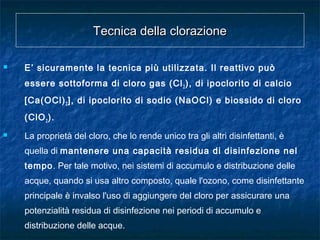 Tecnica della clorazioneTecnica della clorazione
 E’ sicuramente la tecnica più utilizzata. Il reattivo può
essere sottoforma di cloro gas (Cl2), di ipoclorito di calcio
[Ca(OCl)2], di ipoclorito di sodio (NaOCl) e biossido di cloro
(ClO2).
 La proprietà del cloro, che lo rende unico tra gli altri disinfettanti, è
quella di mantenere una capacità residua di disinfezione nel
tempo. Per tale motivo, nei sistemi di accumulo e distribuzione delle
acque, quando si usa altro composto, quale l'ozono, come disinfettante
principale è invalso l'uso di aggiungere del cloro per assicurare una
potenzialità residua di disinfezione nei periodi di accumulo e
distribuzione delle acque.
 