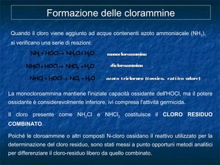 La monocloroammina mantiene l'iniziale capacità ossidante dell'HOCl, ma il potere
ossidante è considerevolmente inferiore, ivi compresa l'attività germicida.
Il cloro presente come NH2Cl e NHCl2 costituisce il CLORO RESIDUO
COMBINATO.
Poiché le cloroammine o altri composti N-cloro ossidano il reattivo utilizzato per la
determinazione del cloro residuo, sono stati messi a punto opportuni metodi analitici
per differenziare il cloro-residuo libero da quello combinato.
monocloroamminamonocloroamminaOHClHNHOClNH 223 +→+
OHClHNHOClClNH 222 +→+ dicloroamminadicloroammina
OHNClHOClNHCl 232 +→+
Quando il cloro viene aggiunto ad acque contenenti azoto ammoniacale (NH3),
si verificano una serie di reazioni:
Formazione delle clorammine
azoto tricloruro (tossico, cattivo odore)azoto tricloruro (tossico, cattivo odore)
 