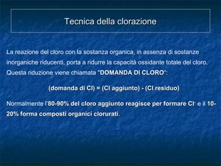 Tecnica della clorazioneTecnica della clorazione
La reazione del cloro con la sostanza organica, in assenza di sostanze
inorganiche riducenti, porta a ridurre la capacità ossidante totale del cloro.
Questa riduzione viene chiamata "DOMANDA DI CLORODOMANDA DI CLORO“:
(domanda di Cl) = (Cl aggiunto) - (Cl residuo)(domanda di Cl) = (Cl aggiunto) - (Cl residuo)
Normalmente l’80-90% del cloro aggiunto reagisce per formare Cl80-90% del cloro aggiunto reagisce per formare Cl--
e il 10-10-
20% forma composti organici clorurati20% forma composti organici clorurati.
 