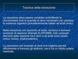 La clorazione deve essere condotta controllando la
clororichiesta cioè la quantità di cloro necessario per ossidare
la sostanza organica (prevalentemente batteri ed acidi umici).
Nella clorazione con ipoclorito di sodio, tendono a formarsi
composti di reazione chiamati ALOFORMI, cioè composti
derivanti dalla reazione fra il cloro e gli acidi umici (acido
umico, fulvico, imatomelanico).
La clorazione con biossido di cloro è la migliore perché
difficilmente si formano gli aloformi, ma si ha un ridotto potere
residuale.
Tecnica della clorazioneTecnica della clorazione
 