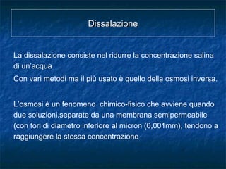 DissalazioneDissalazione
La dissalazione consiste nel ridurre la concentrazione salina
di un’acqua
Con vari metodi ma il più usato è quello della osmosi inversa.
L’osmosi è un fenomeno chimico-fisico che avviene quando
due soluzioni,separate da una membrana semipermeabile
(con fori di diametro inferiore al micron (0,001mm), tendono a
raggiungere la stessa concentrazione
 