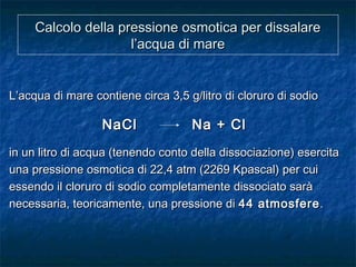 Calcolo della pressione osmotica per dissalareCalcolo della pressione osmotica per dissalare
l’acqua di marel’acqua di mare
L’acqua di mare contiene circa 3,5 g/litro di cloruro di sodioL’acqua di mare contiene circa 3,5 g/litro di cloruro di sodio
NaCl Na + ClNaCl Na + Cl
in un litro di acqua (tenendo conto della dissociazione) esercitain un litro di acqua (tenendo conto della dissociazione) esercita
una pressione osmotica di 22,4 atm (2269 Kpascal) per cuiuna pressione osmotica di 22,4 atm (2269 Kpascal) per cui
essendo il cloruro di sodio completamente dissociato saràessendo il cloruro di sodio completamente dissociato sarà
necessaria, teoricamente, una pressione dinecessaria, teoricamente, una pressione di 44 atmosfere44 atmosfere..
 