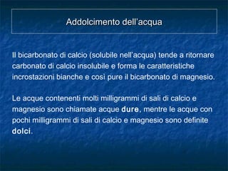 Addolcimento dell’acquaAddolcimento dell’acqua
Il bicarbonato di calcio (solubile nell’acqua) tende a ritornare
carbonato di calcio insolubile e forma le caratteristiche
incrostazioni bianche e così pure il bicarbonato di magnesio.
Le acque contenenti molti milligrammi di sali di calcio e
magnesio sono chiamate acque dure, mentre le acque con
pochi milligrammi di sali di calcio e magnesio sono definite
dolci.
 