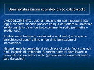 Demineralizzazione scambio ionico calcio-sodioDemineralizzazione scambio ionico calcio-sodio
L’ADDOLCIMENTO , cioè la riduzione dei sali incrostanti (Ca-
Mg) è condotta facendo passare l’acqua da trattare su materiale
solido costituito da un derivato contenente sodio (permutite –
zeolite, ecc).
Il calcio viene trattenuto (scambiato con il sodio) e l’acqua si
arricchisce di quest’ ultimo e non si ha formazione di
incrostazioni.
Naturalmente la permutite si arricchisce di calcio fino a che non
è più in grado di trattenerlo. A questo punto si deve lavare la
permutite con un sale di sodio (generalmente cloruro di sodio –
sale da cucina).
 