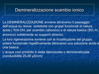 Demineralizzazione scambio ionicoDemineralizzazione scambio ionico
La DEMINERALIZZAZIONE avviene attraverso il passaggio
dell’acqua su resine sintetiche con gruppi funzionali di natura
acida ( R3N-OH, per scambio cationico) e di natura basica (SO3-H,
anionico) solitamente su supporti stirenici.
La loro rigenerazione avviene con la ricostituzione del gruppo
polare funzionale rispettivamente attraverso una soluzione acida e
una basica.
L’acqua così prodotto è detta deionizzata o demineralizzata
(conducibilità 25-30 µS/cm)
 