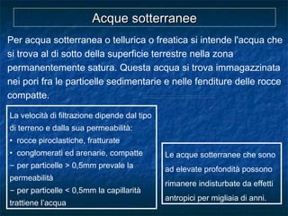 Per acqua sotterranea o tellurica o freatica si intende l'acqua che
si trova al di sotto della superficie terrestre nella zona
permanentemente satura. Questa acqua si trova immagazzinata
nei pori fra le particelle sedimentarie e nelle fenditure delle rocce
compatte.
Le acque sotterranee che sono
ad elevate profondità possono
rimanere indisturbate da effetti
antropici per migliaia di anni.
Acque sotterraneeAcque sotterranee
La velocità di filtrazione dipende dal tipo
di terreno e dalla sua permeabilità:
• rocce piroclastiche, fratturate
• conglomerati ed arenarie, compatte
– per particelle > 0,5mm prevale la
permeabilità
– per particelle < 0,5mm la capillarità
trattiene l’acqua
 