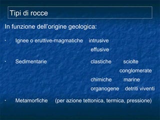 Tipi di rocce
In funzione dell’origine geologica:
• Ignee o eruttive-magmatiche intrusive
effusive
• Sedimentarie clastiche sciolte
conglomerate
chimiche marine
organogene detriti viventi
• Metamorfiche (per azione tettonica, termica, pressione)
 