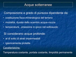 Composizione e grado di purezza dipendente da:
• costituzione fisco-mineralogica del terreno
• modalità, durata dello scambio acqua–roccia
• temperatura , pressione in gioco nel sottosuolo
Si considerano acque profonde:
• al di sotto di strati impermeabili
• igienicamente protette
Caratteristiche:
Temperatura costante, portata costante, limpidità permanente
Acque sotterraneeAcque sotterranee
 