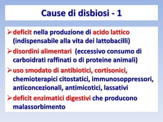 Cause di disbiosi - 1
deficit nella produzione di acido lattico
(indispensabile alla vita dei lattobacilli)
disordini alimentari (eccessivo consumo di
carboidrati raffinati o di proteine animali)
uso smodato di antibiotici, cortisonici,
chemioterapici citostatici, immunosoppressori,
anticoncezionali, antimicotici, lassativi
deficit enzimatici digestivi che producono
malassorbimento
 
