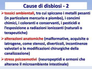 tossici ambientali, tra cui spiccano i metalli pesanti
(in particolare mercurio e piombo), i concimi
chimici, i coloranti e conservanti, i pesticidi e
l’esposizione a radiazioni ionizzanti (naturali o
terapeutiche)
alterazioni anatomiche (malformative, acquisite o
iatrogene, come stenosi, diverticoli, incontinenze
valvolari o le modificazioni chirurgiche della
canalizzazione)
stress psicoemotivi (neuropeptidi e ormoni che
alterano il microambiente intestinale)
Cause di disbiosi - 2
 
