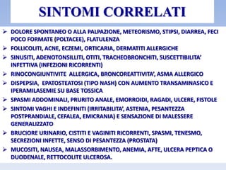SINTOMI CORRELATI
 DOLORE SPONTANEO O ALLA PALPAZIONE, METEORISMO, STIPSI, DIARREA, FECI
POCO FORMATE (POLTACEE), FLATULENZA
 FOLLICOLITI, ACNE, ECZEMI, ORTICARIA, DERMATITI ALLERGICHE
 SINUSITI, ADENOTONSILLITI, OTITI, TRACHEOBRONCHITI, SUSCETTIBILITA’
INFETTIVA (INFEZIONI RICORRENTI)
 RINOCONGIUNTIVITE ALLERGICA, BRONCOREATTIVITA’, ASMA ALLERGICO
 DISPEPSIA, EPATOSTEATOSI (TIPO NASH) CON AUMENTO TRANSAMINASICO E
IPERAMILASEMIE SU BASE TOSSICA
 SPASMI ADDOMINALI, PRURITO ANALE, EMORROIDI, RAGADI, ULCERE, FISTOLE
 SINTOMI VAGHI E INDEFINITI (IRRITABILITA’, ASTENIA, PESANTEZZA
POSTPRANDIALE, CEFALEA, EMICRANIA) E SENSAZIONE DI MALESSERE
GENERALIZZATO
 BRUCIORE URINARIO, CISTITI E VAGINITI RICORRENTI, SPASMI, TENESMO,
SECREZIONI INFETTE, SENSO DI PESANTEZZA (PROSTATA)
 MUCOSITI, NAUSEA, MALASSORBIMENTO, ANEMIA, AFTE, ULCERA PEPTICA O
DUODENALE, RETTOCOLITE ULCEROSA.
 