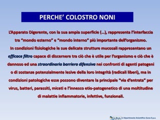 L’Apparato Digerente, con la sua ampia superficie (…), rappresenta l’interfaccia
tra “mondo esterno” e “mondo interno” più importante dell’organismo.
In condizioni fisiologiche le sue delicate strutture mucosali rappresentano un
efficace filtro capace di discernere tra ciò che è utile per l’organismo e ciò che è
dannoso ed una straordinaria barriera difensiva nei confronti di agenti patogeni
o di sostanze potenzialmente lesive della loro integrità (radicali liberi), ma in
condizioni patologiche esse possono diventare la principale “via d’entrata” per
virus, batteri, parassiti, miceti e l’innesco etio-patogenetico di una moltitudine
di malattie infiammatorie, infettive, funzionali.
PERCHE’ COLOSTRO NONI
© Dipartimento Scientifico Guna S.p.a.
 