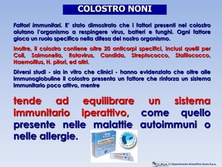Fattori immunitari. E’ stato dimostrato che i fattori presenti nel colostro
aiutano l’organismo a respingere virus, batteri e funghi. Ogni fattore
gioca un ruolo specifico nella difesa del nostro organismo.
Inoltre, il colostro contiene oltre 20 anticorpi specifici, inclusi quelli per
Coli, Salmonella, Rotavirus, Candida, Streptococco, Stafilococco,
Haemofilus, H. pilori, ed altri.
Diversi studi - sia in vitro che clinici - hanno evidenziato che oltre alle
immunoglobuline il colostro presenta un fattore che rinforza un sistema
immunitario poco attivo, mentre
tende ad equilibrare un sistema
immunitario iperattivo, come quello
presente nelle malattie autoimmuni o
nelle allergie.
COLOSTRO NONI
© Dipartimento Scientifico Guna S.p.a.
 