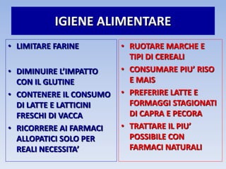IGIENE ALIMENTARE
• LIMITARE FARINE
• DIMINUIRE L’IMPATTO
CON IL GLUTINE
• CONTENERE IL CONSUMO
DI LATTE E LATTICINI
FRESCHI DI VACCA
• RICORRERE AI FARMACI
ALLOPATICI SOLO PER
REALI NECESSITA’
• RUOTARE MARCHE E
TIPI DI CEREALI
• CONSUMARE PIU’ RISO
E MAIS
• PREFERIRE LATTE E
FORMAGGI STAGIONATI
DI CAPRA E PECORA
• TRATTARE IL PIU’
POSSIBILE CON
FARMACI NATURALI
 
