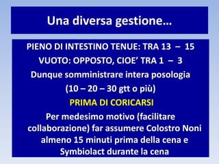 Una diversa gestione…
PIENO DI INTESTINO TENUE: TRA 13 – 15
VUOTO: OPPOSTO, CIOE’ TRA 1 – 3
Dunque somministrare intera posologia
(10 – 20 – 30 gtt o più)
PRIMA DI CORICARSI
Per medesimo motivo (facilitare
collaborazione) far assumere Colostro Noni
almeno 15 minuti prima della cena e
Symbiolact durante la cena
 