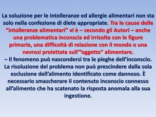 La soluzione per le intolleranze ed allergie alimentari non sta
solo nella confezione di diete appropriate. Tra le cause delle
“intolleranze alimentari” vi è – secondo gli Autori – anche
una problematica inconscia ed irrisolta con le figure
primarie, una difficoltà di relazione con il mondo o una
nevrosi proiettata sull’”oggetto” alimentare.
– Il fenomeno può nascondersi tra le pieghe dell’inconscio.
La risoluzione del problema non può prescindere dalla sola
esclusione dell’alimento identificato come dannoso. È
necessario smascherare il contenuto inconscio connesso
all’alimento che ha scatenato la risposta anomala alla sua
ingestione.
 