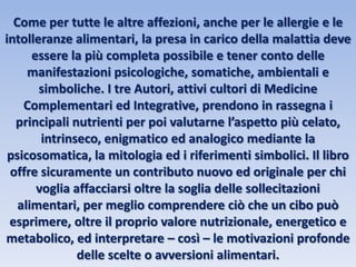 Come per tutte le altre affezioni, anche per le allergie e le
intolleranze alimentari, la presa in carico della malattia deve
essere la più completa possibile e tener conto delle
manifestazioni psicologiche, somatiche, ambientali e
simboliche. I tre Autori, attivi cultori di Medicine
Complementari ed Integrative, prendono in rassegna i
principali nutrienti per poi valutarne l’aspetto più celato,
intrinseco, enigmatico ed analogico mediante la
psicosomatica, la mitologia ed i riferimenti simbolici. Il libro
offre sicuramente un contributo nuovo ed originale per chi
voglia affacciarsi oltre la soglia delle sollecitazioni
alimentari, per meglio comprendere ciò che un cibo può
esprimere, oltre il proprio valore nutrizionale, energetico e
metabolico, ed interpretare – così – le motivazioni profonde
delle scelte o avversioni alimentari.
 