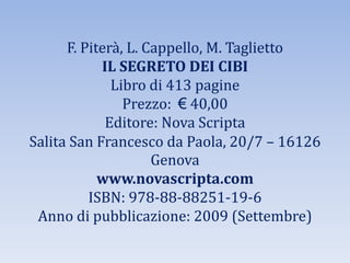 F. Piterà, L. Cappello, M. Taglietto
IL SEGRETO DEI CIBI
Libro di 413 pagine
Prezzo: € 40,00
Editore: Nova Scripta
Salita San Francesco da Paola, 20/7 – 16126
Genova
www.novascripta.com
ISBN: 978-88-88251-19-6
Anno di pubblicazione: 2009 (Settembre)
 