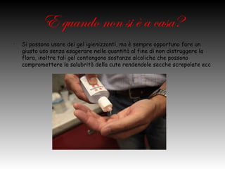 E quando non si è a
•
             casa?
    Si possono usare dei gel igienizzanti, ma è sempre opportuno fare un
    giusto uso senza esagerare nelle quantità al fine di non distruggere la
    flora, inoltre tali gel contengono sostanze alcoliche che possono
    compromettere la salubrità della cute rendendole secche screpolate ecc
 