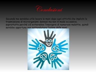 Conclusioni
Secondo me sarebbe utile lavare le mani dopo ogni attività che implichi la
   trasmissione di microrganismi dannosi ma non in modo eccessivo,
   soprattutto perché ciò eviterebbe l’insorgere di numerose malattie,
   quindi sarebbe opportuno non sottovalutare l’igiene delle mani
 