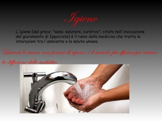 Igiene
  •   L'igiene (dal greco "sano, salutare, curativo"; citato nell'invocazione
      del giuramento di Ippocrate) è il ramo della medicina che tratta le
      interazioni tra l'ambiente e la salute umana.

Lavarsi le mani, una forma di igiene, è il
metodo più efficace per evitare la
diffusione delle malattie.
 