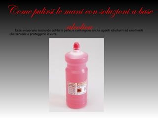 Come pulirsi le mani con
soluzioni a base alcolica
 Esse evaporano lasciando pulita la pelle, e contengono anche agenti idratanti ed emollienti che
 servono a proteggere la cute.
 