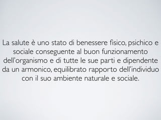 La salute è uno stato di benessere ﬁsico, psichico e
sociale conseguente al buon funzionamento
dell’organismo e di tutte le sue parti e dipendente
da un armonico, equilibrato rapporto dell’individuo
con il suo ambiente naturale e sociale.
 
