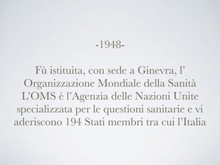 -1948-
Fù istituita, con sede a Ginevra, l’
Organizzazione Mondiale della Sanità
L’OMS è l’Agenzia delle Nazioni Unite
specializzata per le questioni sanitarie e vi
aderiscono 194 Stati membri tra cui l’Italia
 