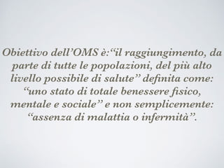 Obiettivo dell’OMS è:“il raggiungimento, da
parte di tutte le popolazioni, del più alto
livello possibile di salute” deﬁnita come:
“uno stato di totale benessere ﬁsico,
mentale e sociale” e non semplicemente:
“assenza di malattia o infermità”.
 