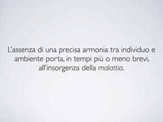 L’assenza di una precisa armonia tra individuo e
ambiente porta, in tempi più o meno brevi,
all’insorgenza della malattia.
 