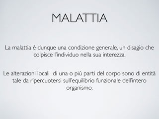 MALATTIA
La malattia è dunque una condizione generale, un disagio che
colpisce l’individuo nella sua interezza.
Le alterazioni locali di una o più parti del corpo sono di entità
tale da ripercuotersi sull’equilibrio funzionale dell’intero
organismo.
 