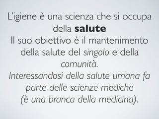 L’igiene è una scienza che si occupa
della salute
Il suo obiettivo è il mantenimento
della salute del singolo e della
comunità.
Interessandosi della salute umana fa
parte delle scienze mediche
(è una branca della medicina).
 