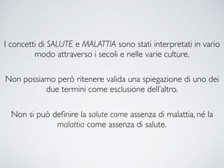 I concetti di SALUTE e MALATTIA sono stati interpretati in vario
modo attraverso i secoli e nelle varie culture.
Non possiamo però ritenere valida una spiegazione di uno dei
due termini come esclusione dell’altro.
Non si può deﬁnire la salute come assenza di malattia, né la
malattia come assenza di salute.
 