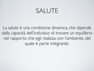 SALUTE
La salute è una condizione dinamica, che dipende
dalla capacità dell’individuo di trovare un equilibrio
nel rapporto che egli realizza con l’ambiente, del
quale è parte integrante.
 