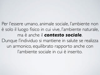 Per l’essere umano, animale sociale, l’ambiente non
è solo il luogo ﬁsico in cui vive, l’ambiente naturale,
ma è anche il contesto sociale.
Dunque l’individuo si mantiene in salute se realizza
un armonico, equilibrato rapporto anche con
l’ambiente sociale in cui è inserito.
 